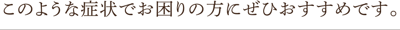 このような症状でお困りの方にぜひおすすめです。